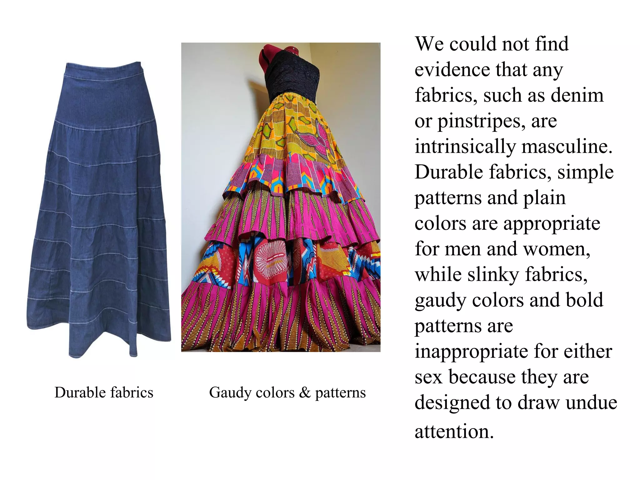 We could not find
evidence that any
fabrics, such as denim
or pinstripes, are
intrinsically masculine.
Durable fabrics, simple
patterns and plain
colors are appropriate
for men and women,
while slinky fabrics,
gaudy colors and bold
patterns are
inappropriate for either
sex because they are
designed to draw undue
attention.
Durable fabrics Gaudy colors & patterns
 
