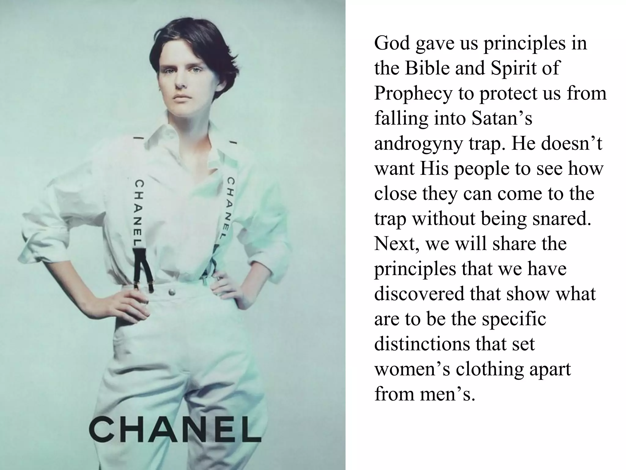 God gave us principles in
the Bible and Spirit of
Prophecy to protect us from
falling into Satan’s
androgyny trap. He doesn’t
want His people to see how
close they can come to the
trap without being snared.
Next, we will share the
principles that we have
discovered that show what
are to be the specific
distinctions that set
women’s clothing apart
from men’s.
 