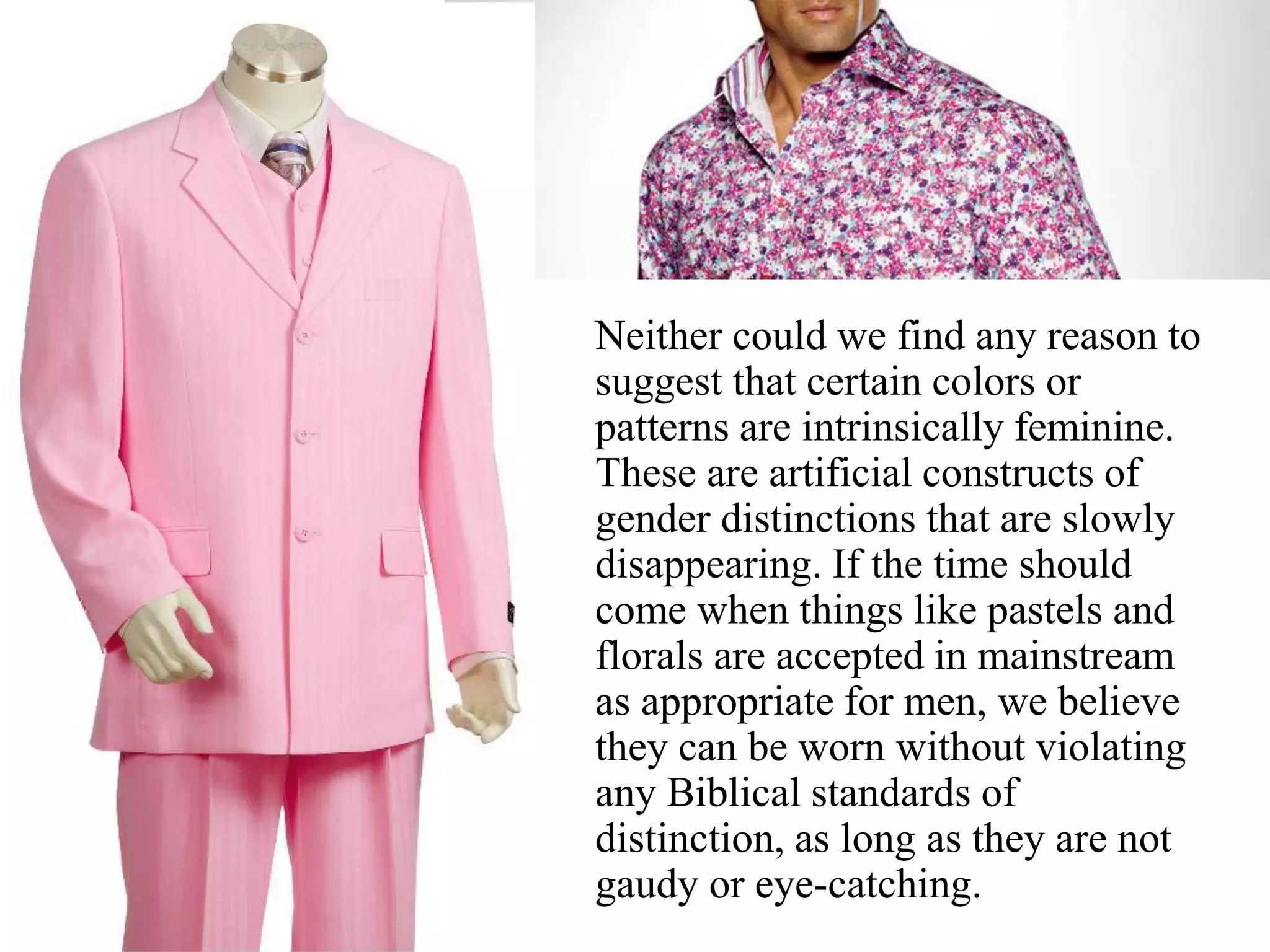 Neither could we find any reason to
suggest that certain colors or
patterns are intrinsically feminine.
These are artificial constructs of
gender distinctions that are slowly
disappearing. If the time should
come when things like pastels and
florals are accepted in mainstream
as appropriate for men, we believe
they can be worn without violating
any Biblical standards of
distinction, as long as they are not
gaudy or eye-catching.
 