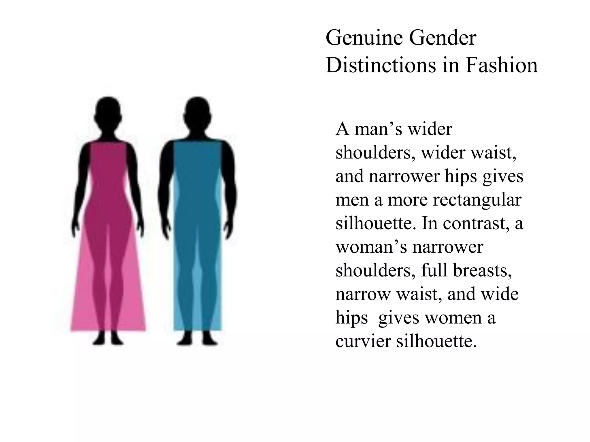 A man’s wider
shoulders, wider waist,
and narrower hips gives
men a more rectangular
silhouette. In contrast, a
woman’s narrower
shoulders, full breasts,
narrow waist, and wide
hips gives women a
curvier silhouette.
Genuine Gender
Distinctions in Fashion
 