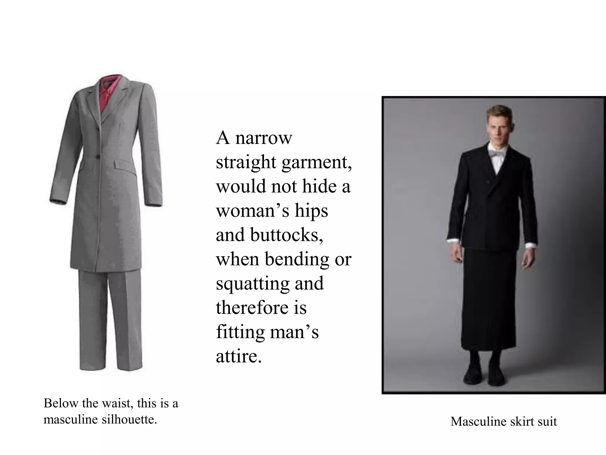 A narrow
straight garment,
would not hide a
woman’s hips
and buttocks,
when bending or
squatting and
therefore is
fitting man’s
attire.
Below the waist, this is a
masculine silhouette. Masculine skirt suit
 
