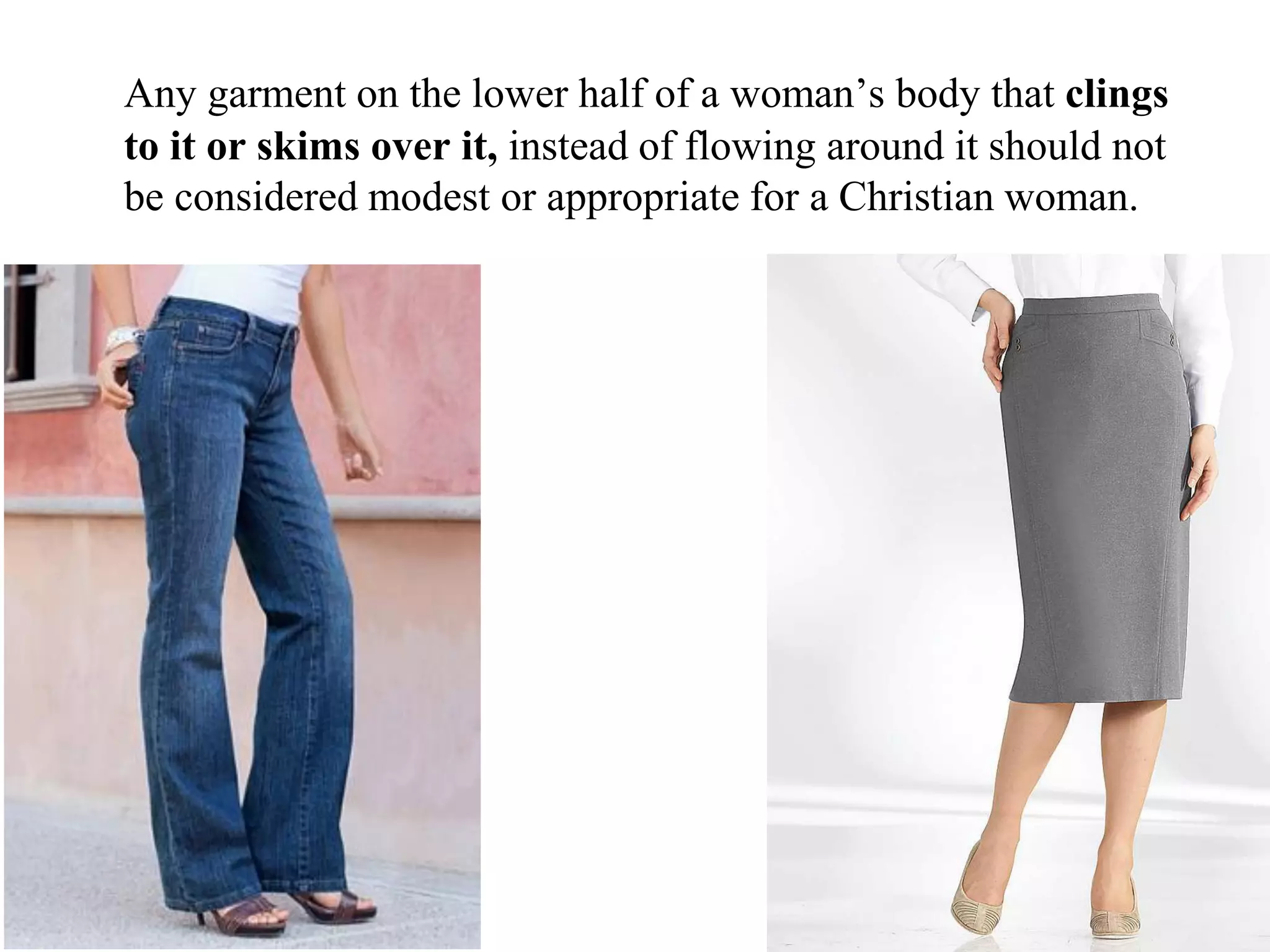 Any garment on the lower half of a woman’s body that clings
to it or skims over it, instead of flowing around it should not
be considered modest or appropriate for a Christian woman.
 