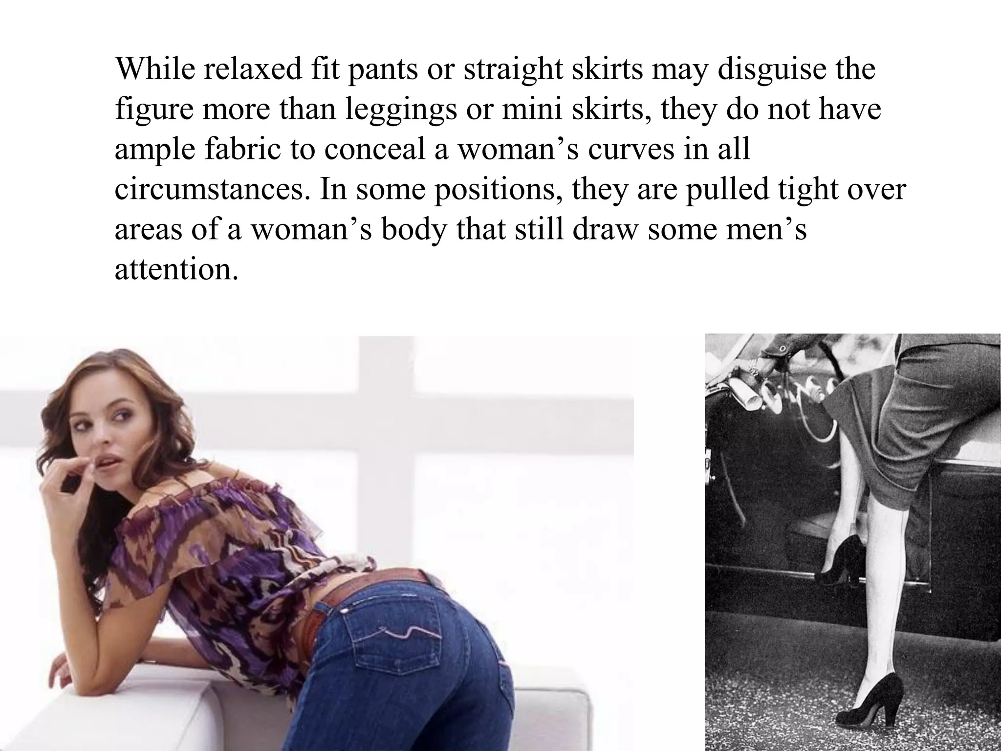 While relaxed fit pants or straight skirts may disguise the
figure more than leggings or mini skirts, they do not have
ample fabric to conceal a woman’s curves in all
circumstances. In some positions, they are pulled tight over
areas of a woman’s body that still draw some men’s
attention.
 