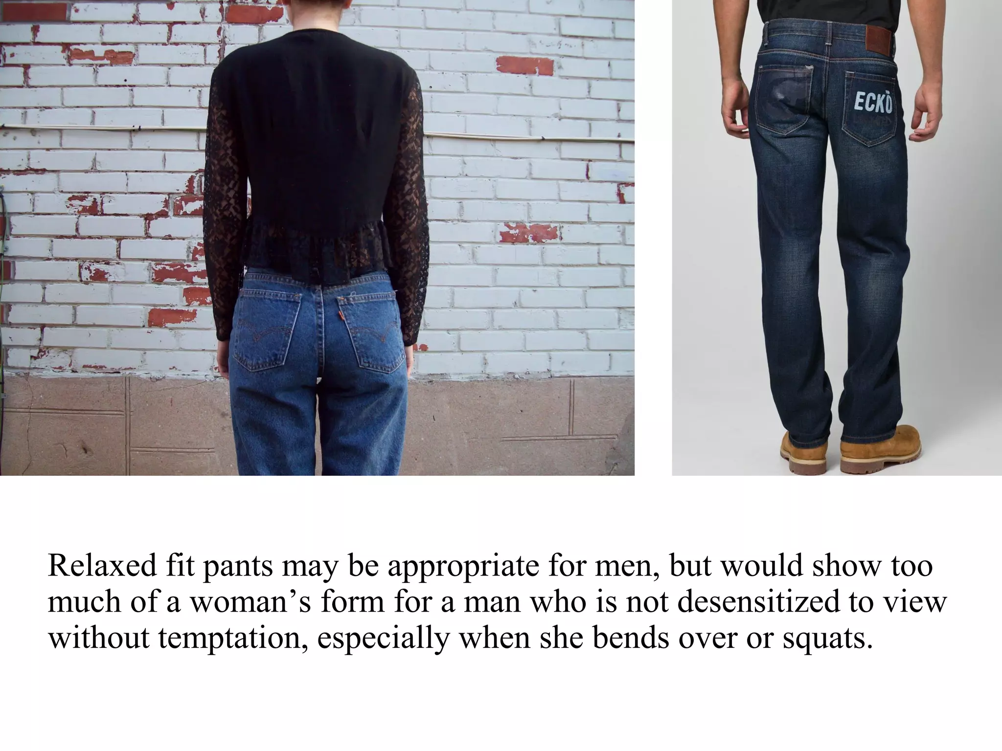 Relaxed fit pants may be appropriate for men, but would show too
much of a woman’s form for a man who is not desensitized to view
without temptation, especially when she bends over or squats.
 
