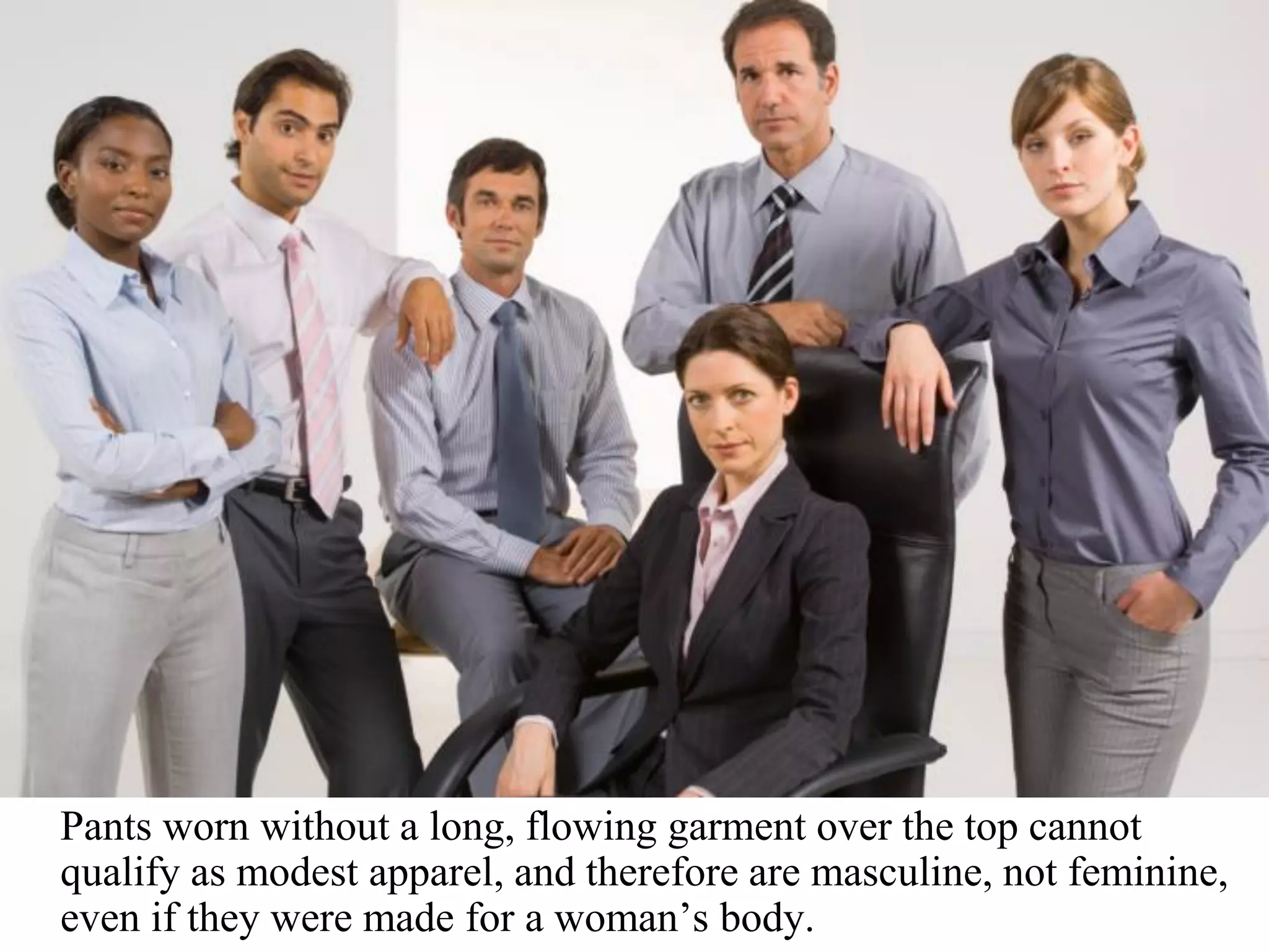 Pants worn without a long, flowing garment over the top cannot
qualify as modest apparel, and therefore are masculine, not feminine,
even if they were made for a woman’s body.
 