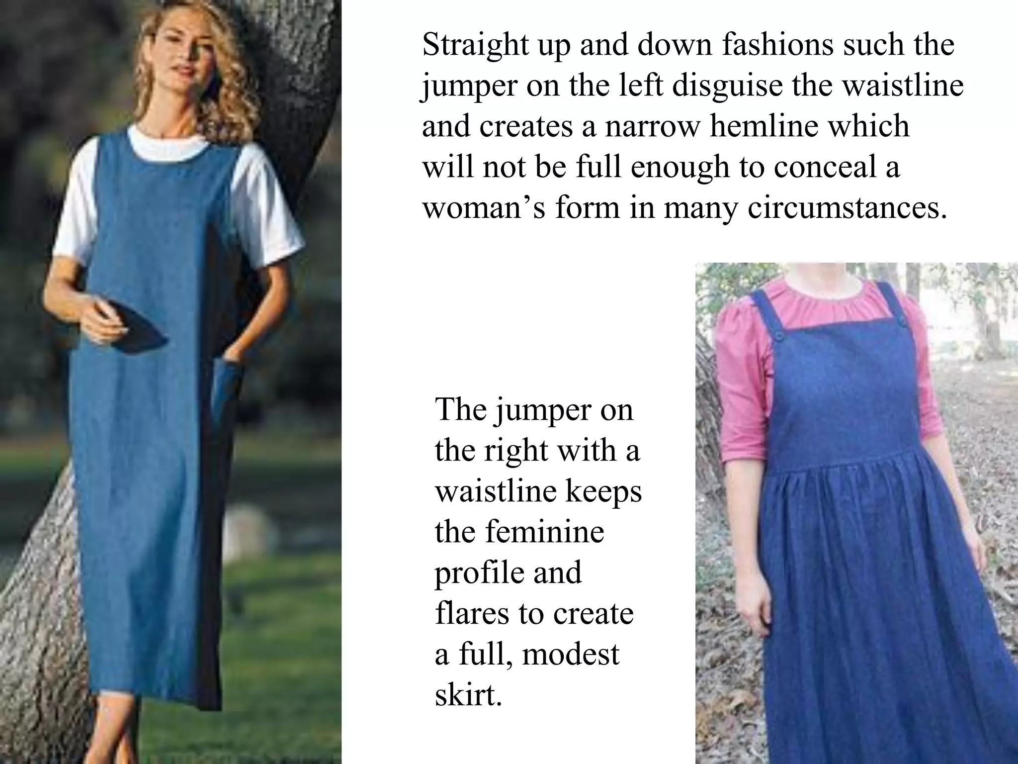 Straight up and down fashions such the
jumper on the left disguise the waistline
and creates a narrow hemline which
will not be full enough to conceal a
woman’s form in many circumstances.
The jumper on
the right with a
waistline keeps
the feminine
profile and
flares to create
a full, modest
skirt.
 