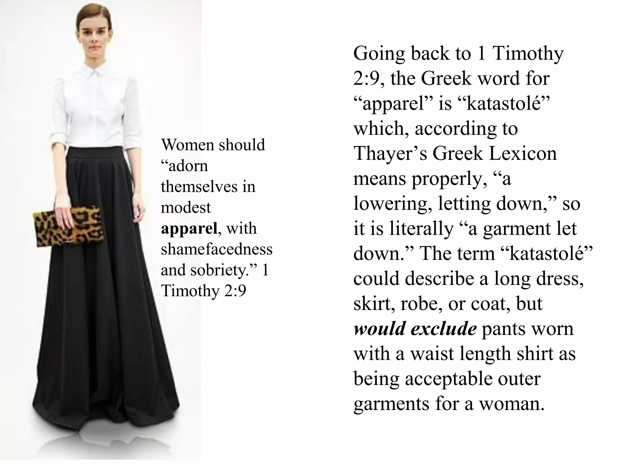 Going back to 1 Timothy
2:9, the Greek word for
“apparel” is “katastolé”
which, according to
Thayer’s Greek Lexicon
means properly, “a
lowering, letting down,” so
it is literally “a garment let
down.” The term “katastolé”
could describe a long dress,
skirt, robe, or coat, but
would exclude pants worn
with a waist length shirt as
being acceptable outer
garments for a woman.1 Timothy 2:9 says that women should
“adorn themselves in modest apparel,
with shamefacedness and sobriety.” (KJV)
Women should
“adorn
themselves in
modest
apparel, with
shamefacedness
and sobriety.” 1
Timothy 2:9
 
