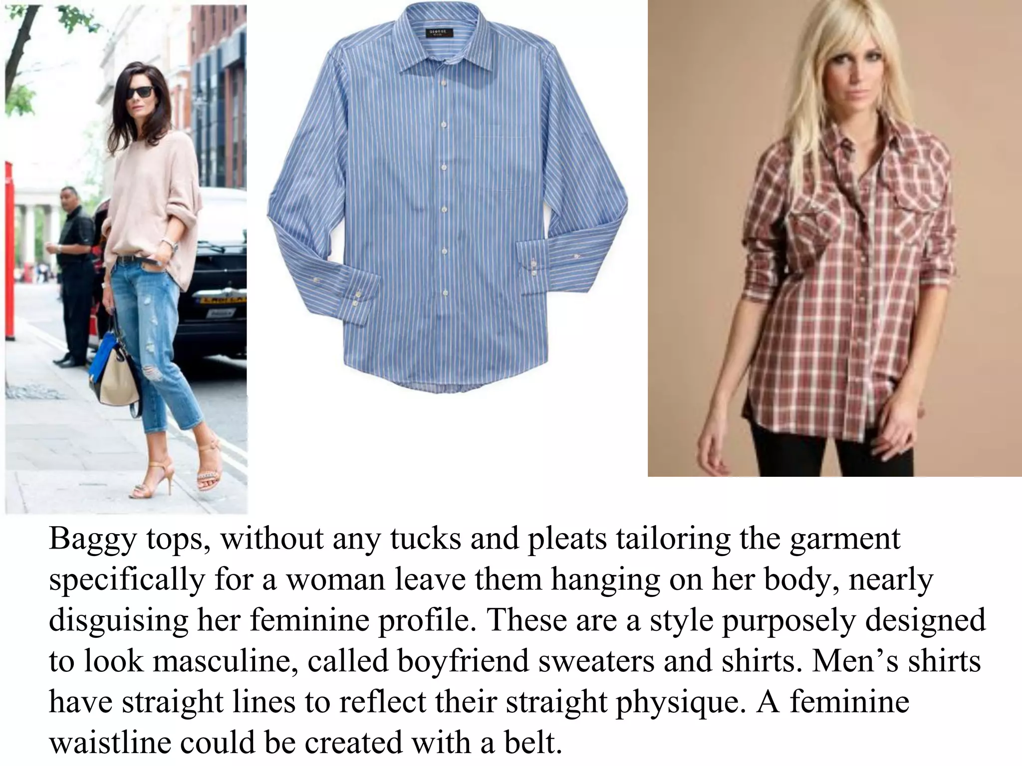 Baggy tops, without any tucks and pleats tailoring the garment
specifically for a woman leave them hanging on her body, nearly
disguising her feminine profile. These are a style purposely designed
to look masculine, called boyfriend sweaters and shirts. Men’s shirts
have straight lines to reflect their straight physique. A feminine
waistline could be created with a belt.
 