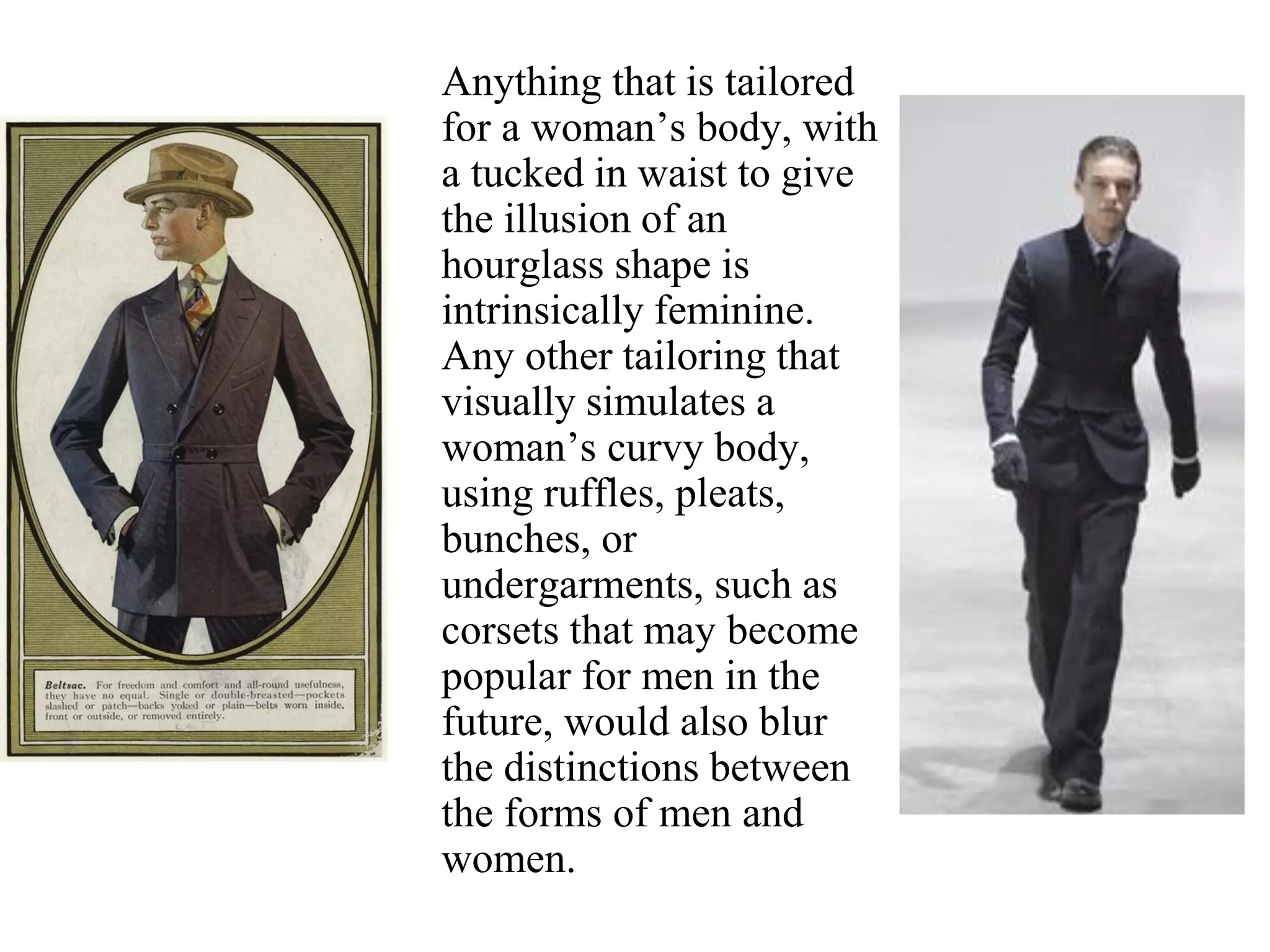 Anything that is tailored
for a woman’s body, with
a tucked in waist to give
the illusion of an
hourglass shape is
intrinsically feminine.
Any other tailoring that
visually simulates a
woman’s curvy body,
using ruffles, pleats,
bunches, or
undergarments, such as
corsets that may become
popular for men in the
future, would also blur
the distinctions between
the forms of men and
women.
 