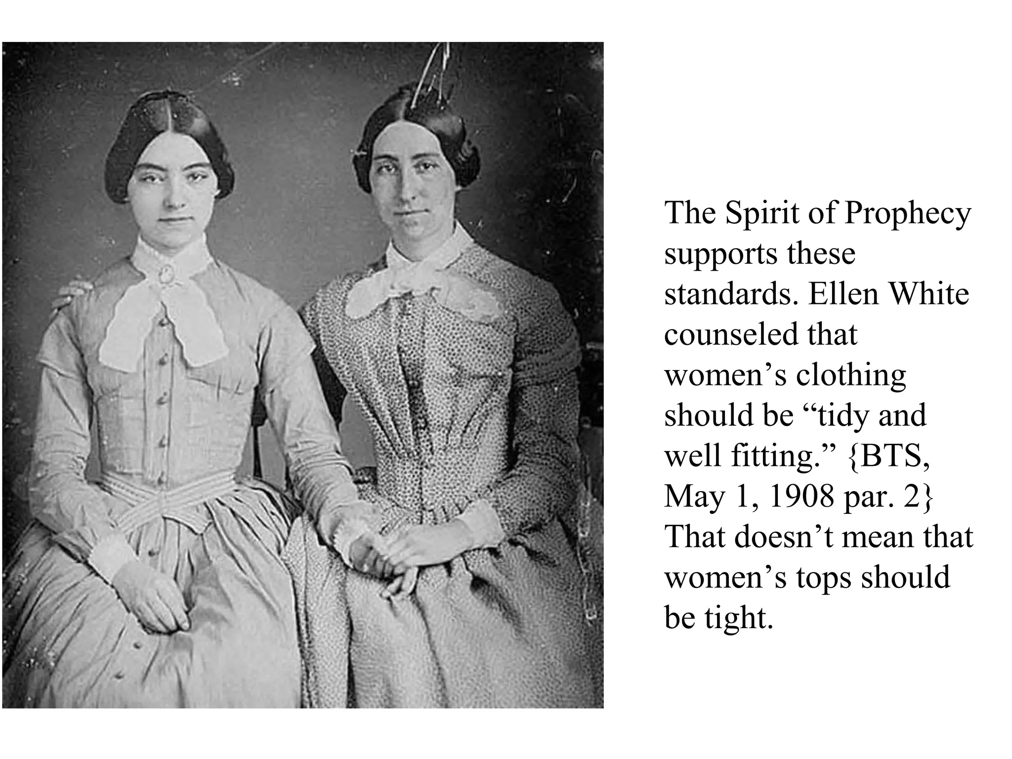 The Spirit of Prophecy
supports these
standards. Ellen White
counseled that
women’s clothing
should be “tidy and
well fitting.” {BTS,
May 1, 1908 par. 2}
That doesn’t mean that
women’s tops should
be tight.
 