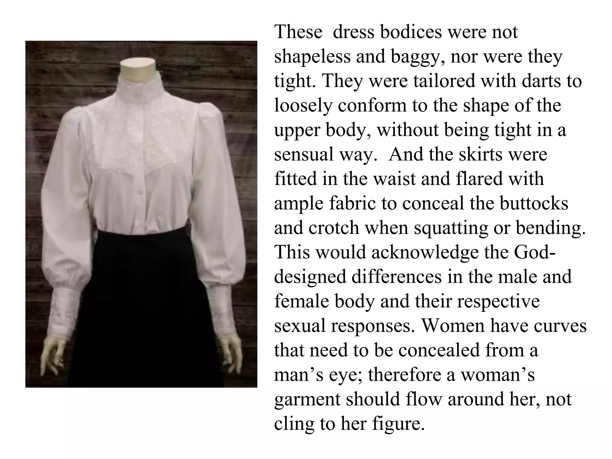 These dress bodices were not
shapeless and baggy, nor were they
tight. They were tailored with darts to
loosely conform to the shape of the
upper body, without being tight in a
sensual way. And the skirts were
fitted in the waist and flared with
ample fabric to conceal the buttocks
and crotch when squatting or bending.
This would acknowledge the God-
designed differences in the male and
female body and their respective
sexual responses. Women have curves
that need to be concealed from a
man’s eye; therefore a woman’s
garment should flow around her, not
cling to her figure.
 