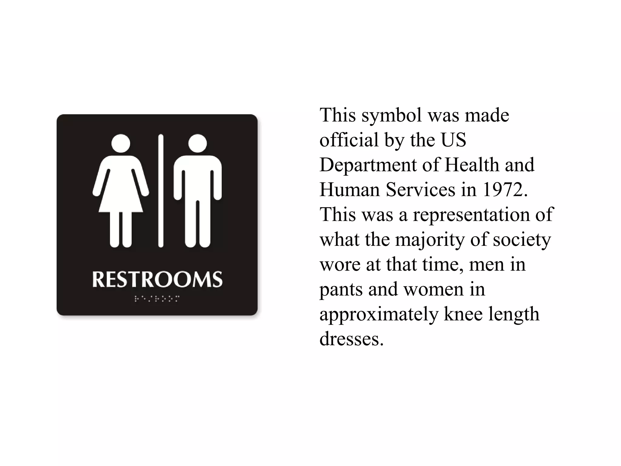 This symbol was made
official by the US
Department of Health and
Human Services in 1972.
This was a representation of
what the majority of society
wore at that time, men in
pants and women in
approximately knee length
dresses.
 