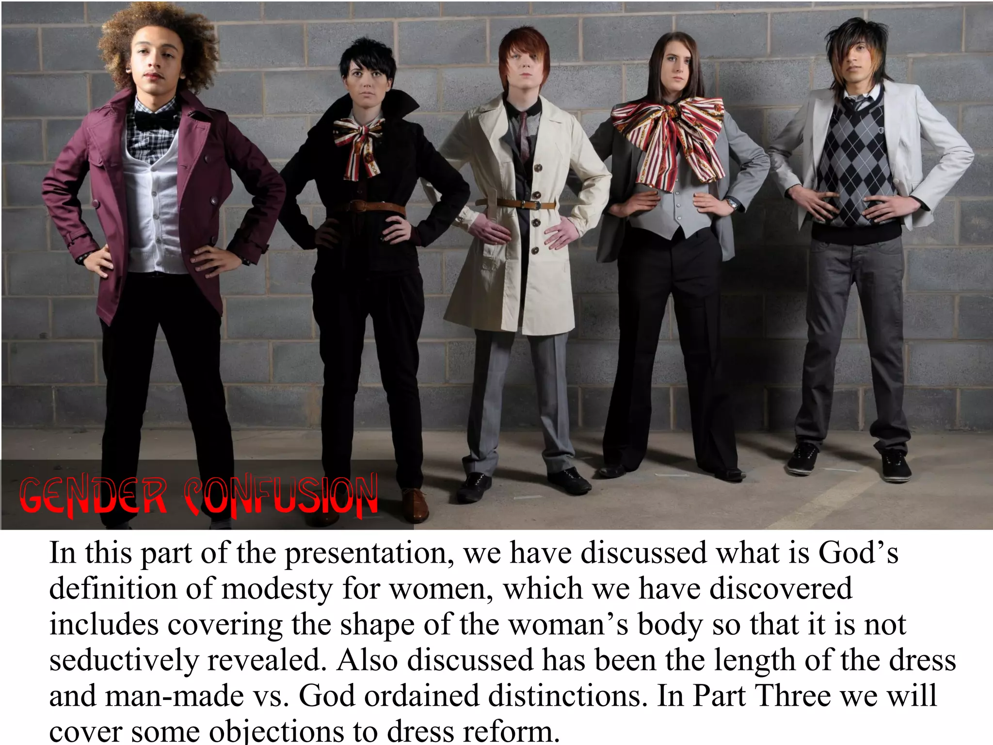 In this part of the presentation, we have discussed what is God’s
definition of modesty for women, which we have discovered
includes covering the shape of the woman’s body so that it is not
seductively revealed. Also discussed has been the length of the dress
and man-made vs. God ordained distinctions. In Part Three we will
cover some objections to dress reform.
Gender Confusion!
 