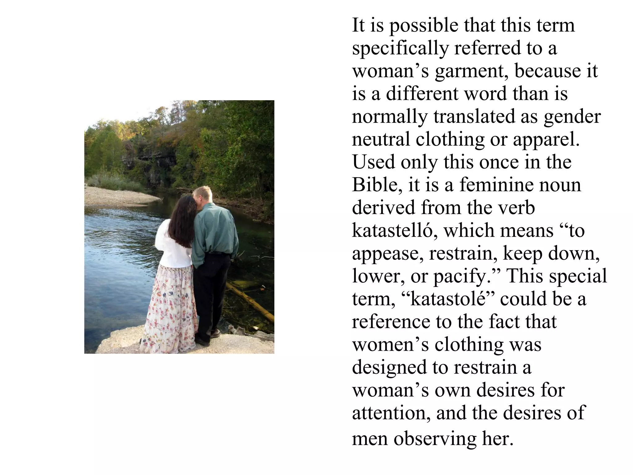It is possible that this term
specifically referred to a
woman’s garment, because it
is a different word than is
normally translated as gender
neutral clothing or apparel.
Used only this once in the
Bible, it is a feminine noun
derived from the verb
katastelló, which means “to
appease, restrain, keep down,
lower, or pacify.” This special
term, “katastolé” could be a
reference to the fact that
women’s clothing was
designed to restrain a
woman’s own desires for
attention, and the desires of
men observing her.
 