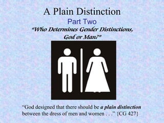 A Plain Distinction
Part Two
“Who Determines Gender Distinctions,
God or Man?”
“God designed that there should be a plain distinction
between the dress of men and women . . .” {CG 427}
 