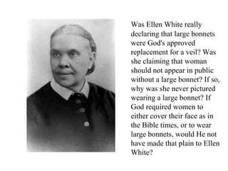 Was Ellen White really
declaring that large bonnets
were God's approved
replacement for a veil? Was
she claiming that woman
should not appear in public
without a large bonnet? If so,
why was she never pictured
wearing a large bonnet? If
God required women to
either cover their face as in
the Bible times, or to wear
large bonnets, would He not
have made that plain to Ellen
White?
 