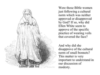 Were those Bible women
just following a cultural
norm which was neither
approved or disapproved
by God? If so, why did
Ellen White seem to
approve of the specific
practice of wearing veils
that covered the face?
And why did she
disapprove of the cultural
norm of small bonnets?
This matter is very
important to understand in
our discussion of
modesty.
 