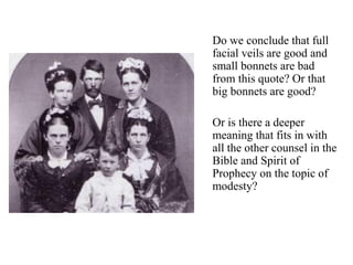 Do we conclude that full
facial veils are good and
small bonnets are bad
from this quote? Or that
big bonnets are good?
Or is there a deeper
meaning that fits in with
all the other counsel in the
Bible and Spirit of
Prophecy on the topic of
modesty?
 