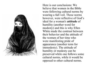 Here is our conclusions: We
believe that women in the Bible
were following cultural norms by
wearing a full veil. These norms
however, were reflective of God’s
ideal for a woman's attitude of
humility (another word for
modesty) and this is why Ellen
White made the contrast between
their behavior and the attitude of
the women of her time who
were manifesting pride of
appearance (another term for
immodesty). The attitude of
humility or modesty can be
preserved while one follows some
cultural norms, while it would be
opposed to other cultural norms.
 