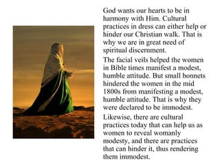 God wants our hearts to be in
harmony with Him. Cultural
practices in dress can either help or
hinder our Christian walk. That is
why we are in great need of
spiritual discernment.
The facial veils helped the women
in Bible times manifest a modest,
humble attitude. But small bonnets
hindered the women in the mid
1800s from manifesting a modest,
humble attitude. That is why they
were declared to be immodest.
Likewise, there are cultural
practices today that can help us as
women to reveal womanly
modesty, and there are practices
that can hinder it, thus rendering
them immodest.
 