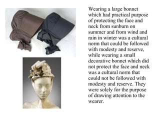 Wearing a large bonnet
which had practical purpose
of protecting the face and
neck from sunburn on
summer and from wind and
rain in winter was a cultural
norm that could be followed
with modesty and reserve,
while wearing a small
decorative bonnet which did
not protect the face and neck
was a cultural norm that
could not be followed with
modesty and reserve. They
were solely for the purpose
of drawing attention to the
wearer.
 