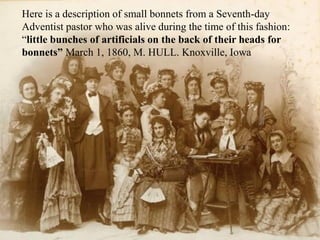 Here is a description of small bonnets from a Seventh-day
Adventist pastor who was alive during the time of this fashion:
“little bunches of artificials on the back of their heads for
bonnets” March 1, 1860, M. HULL. Knoxville, Iowa
 