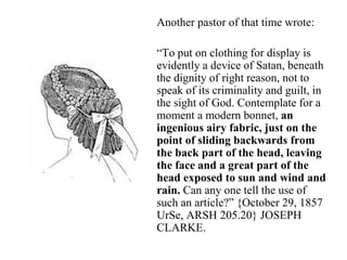 Another pastor of that time wrote:
“To put on clothing for display is
evidently a device of Satan, beneath
the dignity of right reason, not to
speak of its criminality and guilt, in
the sight of God. Contemplate for a
moment a modern bonnet, an
ingenious airy fabric, just on the
point of sliding backwards from
the back part of the head, leaving
the face and a great part of the
head exposed to sun and wind and
rain. Can any one tell the use of
such an article?” {October 29, 1857
UrSe, ARSH 205.20} JOSEPH
CLARKE.
 