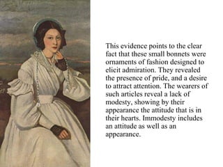 This evidence points to the clear
fact that these small bonnets were
ornaments of fashion designed to
elicit admiration. They revealed
the presence of pride, and a desire
to attract attention. The wearers of
such articles reveal a lack of
modesty, showing by their
appearance the attitude that is in
their hearts. Immodesty includes
an attitude as well as an
appearance.
 