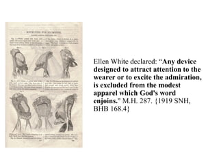 Ellen White declared: “Any device
designed to attract attention to the
wearer or to excite the admiration,
is excluded from the modest
apparel which God's word
enjoins." M.H. 287. {1919 SNH,
BHB 168.4}
 