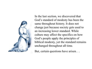 In the last section, we discovered that
God’s standard of modesty has been the
same throughout history. It does not
change just because society gets used to
an increasing lower standard. While
culture may affect the specifics on how
God’s people apply the principles of
biblical modesty, yet the standard remains
unchanged throughout all time.
But, certain questions have arisen. . .
 