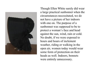 Though Ellen White surely did wear
a large practical sunbonnet when the
circumstances necessitated, we do
not have a picture of her indoors
with one on. The purpose of a
sunbonnet was supposed to be to
protect a woman’s face and head
against the sun, wind, rain or cold.
No doubt, if we were exposed to
hours and hours of inclement
weather, riding or walking in the
open air, women today would wear
some form of protection on their
heads as well. Indoors, bonnets
were entirely unnecessary.
 