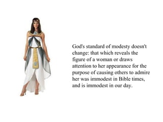 God's standard of modesty doesn't
change: that which reveals the
figure of a woman or draws
attention to her appearance for the
purpose of causing others to admire
her was immodest in Bible times,
and is immodest in our day.
 