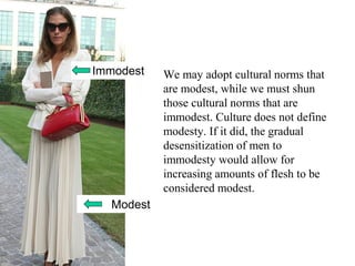 We may adopt cultural norms that
are modest, while we must shun
those cultural norms that are
immodest. Culture does not define
modesty. If it did, the gradual
desensitization of men to
immodesty would allow for
increasing amounts of flesh to be
considered modest.
Immodest
Modest
 