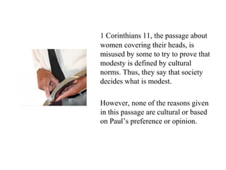 1 Corinthians 11, the passage about
women covering their heads, is
misused by some to try to prove that
modesty is defined by cultural
norms. Thus, they say that society
decides what is modest.
However, none of the reasons given
in this passage are cultural or based
on Paul’s preference or opinion.
 
