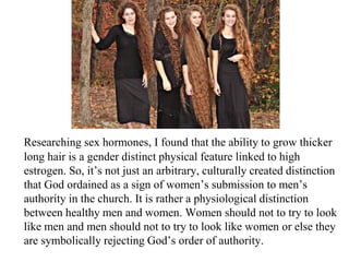 Researching sex hormones, I found that the ability to grow thicker
long hair is a gender distinct physical feature linked to high
estrogen. So, it’s not just an arbitrary, culturally created distinction
that God ordained as a sign of women’s submission to men’s
authority in the church. It is rather a physiological distinction
between healthy men and women. Women should not to try to look
like men and men should not to try to look like women or else they
are symbolically rejecting God’s order of authority.
 