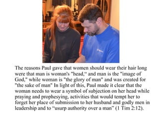 The reasons Paul gave that women should wear their hair long
were that man is woman's "head,“ and man is the "image of
God," while woman is "the glory of man" and was created for
"the sake of man" In light of this, Paul made it clear that the
woman needs to wear a symbol of subjection on her head while
praying and prophesying, activities that would tempt her to
forget her place of submission to her husband and godly men in
leadership and to “usurp authority over a man” (1 Tim 2:12).
 