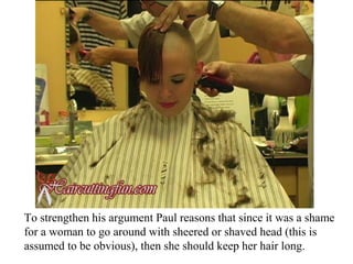 To strengthen his argument Paul reasons that since it was a shame
for a woman to go around with sheered or shaved head (this is
assumed to be obvious), then she should keep her hair long.
 