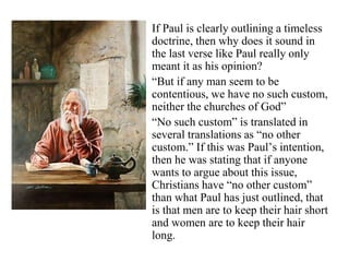 If Paul is clearly outlining a timeless
doctrine, then why does it sound in
the last verse like Paul really only
meant it as his opinion?
“But if any man seem to be
contentious, we have no such custom,
neither the churches of God”
“No such custom” is translated in
several translations as “no other
custom.” If this was Paul’s intention,
then he was stating that if anyone
wants to argue about this issue,
Christians have “no other custom”
than what Paul has just outlined, that
is that men are to keep their hair short
and women are to keep their hair
long.
 