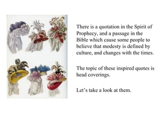 There is a quotation in the Spirit of
Prophecy, and a passage in the
Bible which cause some people to
believe that modesty is defined by
culture, and changes with the times.
The topic of these inspired quotes is
head coverings.
Let’s take a look at them.
 