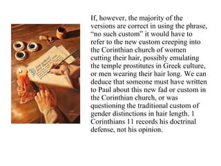 If, however, the majority of the
versions are correct in using the phrase,
“no such custom” it would have to
refer to the new custom creeping into
the Corinthian church of women
cutting their hair, possibly emulating
the temple prostitutes in Greek culture,
or men wearing their hair long. We can
deduce that someone must have written
to Paul about this new fad or custom in
the Corinthian church, or was
questioning the traditional custom of
gender distinctions in hair length. 1
Corinthians 11 records his doctrinal
defense, not his opinion.
 
