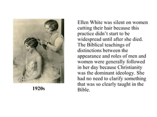 Ellen White was silent on women
cutting their hair because this
practice didn’t start to be
widespread until after she died.
The Biblical teachings of
distinctions between the
appearance and roles of men and
women were generally followed
in her day because Christianity
was the dominant ideology. She
had no need to clarify something
that was so clearly taught in the
Bible.1920s
 