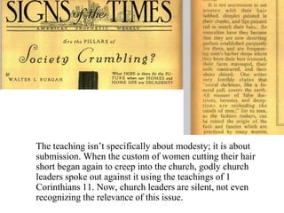 The teaching isn’t specifically about modesty; it is about
submission. When the custom of women cutting their hair
short began again to creep into the church, godly church
leaders spoke out against it using the teachings of 1
Corinthians 11. Now, church leaders are silent, not even
recognizing the relevance of this issue.
 