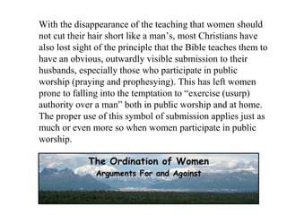 With the disappearance of the teaching that women should
not cut their hair short like a man’s, most Christians have
also lost sight of the principle that the Bible teaches them to
have an obvious, outwardly visible submission to their
husbands, especially those who participate in public
worship (praying and prophesying). This has left women
prone to falling into the temptation to “exercise (usurp)
authority over a man” both in public worship and at home.
The proper use of this symbol of submission applies just as
much or even more so when women participate in public
worship.
 
