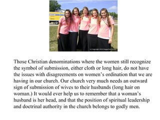 Those Christian denominations where the women still recognize
the symbol of submission, either cloth or long hair, do not have
the issues with disagreements on women’s ordination that we are
having in our church. Our church very much needs an outward
sign of submission of wives to their husbands (long hair on
woman.) It would ever help us to remember that a woman’s
husband is her head, and that the position of spiritual leadership
and doctrinal authority in the church belongs to godly men.
 