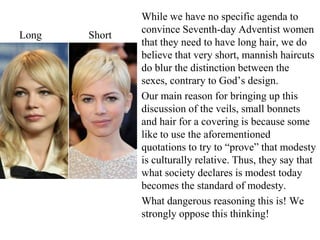 While we have no specific agenda to
convince Seventh-day Adventist women
that they need to have long hair, we do
believe that very short, mannish haircuts
do blur the distinction between the
sexes, contrary to God’s design.
Our main reason for bringing up this
discussion of the veils, small bonnets
and hair for a covering is because some
like to use the aforementioned
quotations to try to “prove” that modesty
is culturally relative. Thus, they say that
what society declares is modest today
becomes the standard of modesty.
What dangerous reasoning this is! We
strongly oppose this thinking!
Long Short
 