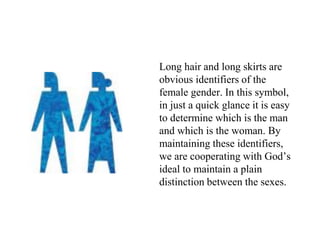 Long hair and long skirts are
obvious identifiers of the
female gender. In this symbol,
in just a quick glance it is easy
to determine which is the man
and which is the woman. By
maintaining these identifiers,
we are cooperating with God’s
ideal to maintain a plain
distinction between the sexes.
 