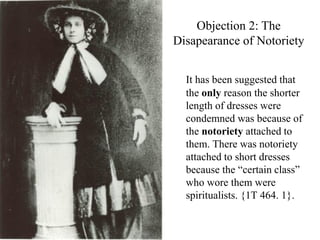 It has been suggested that
the only reason the shorter
length of dresses were
condemned was because of
the notoriety attached to
them. There was notoriety
attached to short dresses
because the “certain class”
who wore them were
spiritualists. {1T 464. 1}.
Objection 2: The
Disapearance of Notoriety
 