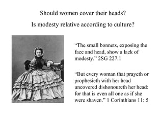 “The small bonnets, exposing the
face and head, show a lack of
modesty.” 2SG 227.1
“But every woman that prayeth or
prophesieth with her head
uncovered dishonoureth her head:
for that is even all one as if she
were shaven.” 1 Corinthians 11: 5
Should women cover their heads?
Is modesty relative according to culture?
 