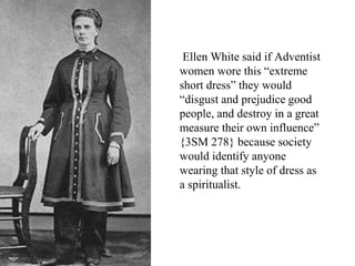 Ellen White said if Adventist
women wore this “extreme
short dress” they would
“disgust and prejudice good
people, and destroy in a great
measure their own influence”
{3SM 278} because society
would identify anyone
wearing that style of dress as
a spiritualist.
 