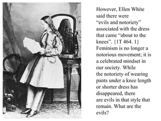 However, Ellen White
said there were
“evils and notoriety”
associated with the dress
that came “about to the
knees”. {1T 464. 1}
Feminism is no longer a
notorious movement; it is
a celebrated mindset in
our society. While
the notoriety of wearing
pants under a knee length
or shorter dress has
disappeared, there
are evils in that style that
remain. What are the
evils?
 